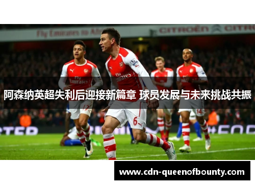 阿森纳英超失利后迎接新篇章 球员发展与未来挑战共振