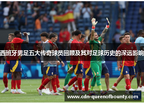 西班牙男足五大传奇球员回顾及其对足球历史的深远影响