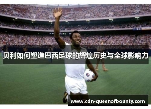 贝利如何塑造巴西足球的辉煌历史与全球影响力