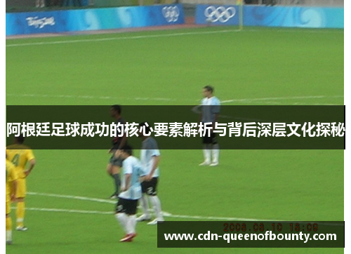 阿根廷足球成功的核心要素解析与背后深层文化探秘 阿根廷足球成功的核心要素解析与背后深层文化探秘