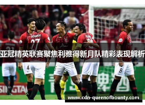 亚冠精英联赛聚焦利雅得新月队精彩表现解析