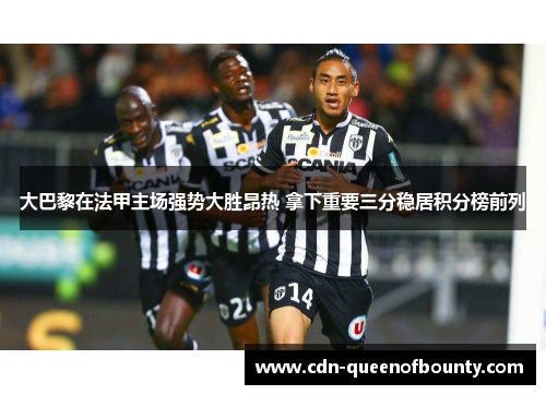 大巴黎在法甲主场强势大胜昂热 拿下重要三分稳居积分榜前列 大巴黎在法甲主场强势大胜昂热 拿下重要三分稳居积分榜前列