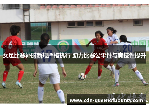 女足比赛补时新规严格执行 助力比赛公平性与竞技性提升