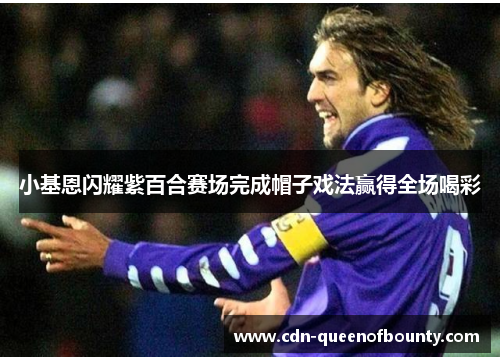 小基恩闪耀紫百合赛场完成帽子戏法赢得全场喝彩