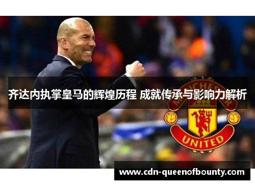 齐达内执掌皇马的辉煌历程 成就传承与影响力解析