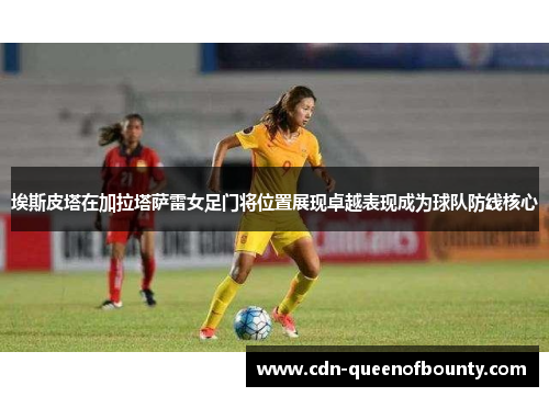 埃斯皮塔在加拉塔萨雷女足门将位置展现卓越表现成为球队防线核心 埃斯皮塔在加拉塔萨雷女足门将位置展现卓越表现成为球队防线核心