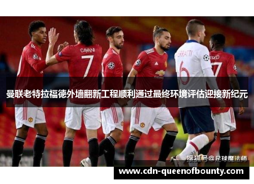 曼联老特拉福德外墙翻新工程顺利通过最终环境评估迎接新纪元 曼联老特拉福德外墙翻新工程顺利通过最终环境评估迎接新纪元