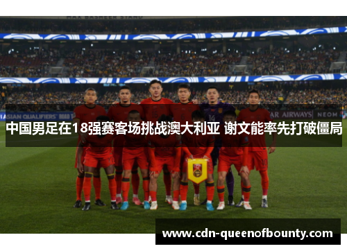 中国男足在18强赛客场挑战澳大利亚 谢文能率先打破僵局 中国男足在18强赛客场挑战澳大利亚 谢文能率先打破僵局